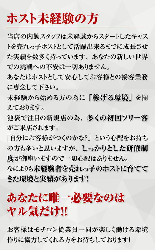 ホスト未経験の方 当店の内勤スタッフは未経験からスタートしたキャストを売れっ子ホストとして活躍できるまでに成長させた実績を数多く持っています、あなたの新しい世界での挑戦への不安は一切ありません。あなたはホストとして安心してお客様との接客業務に専念して下さい。未経験から始める方の為に「稼げる環境」を揃えております。池袋で注目の新規店の為、多くの初回フリー客がご来店されます。「自分にお客様がつくのかな？」という心配をお持ちの方も多いと思いますが、しっかりとした研修制度が御座いますので一切心配はありません。なによりも未経験者を売れっ子のホストに育ててきた環境と実績があります！あなたに唯一必要なのはヤル気だけ!!お客様はモチロン従業員一同が楽しく働ける環境作りに協力してくれる方をお待ちしております！
