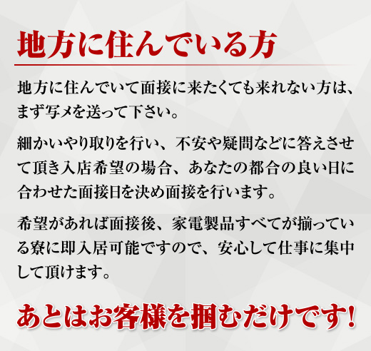 地方に住んでいる方 地方に住んでいて面接に来たくても来れない方はまず写メを送って下さい。細かいやり取りを行い、不安や疑問などに答えさせて頂き入店希望の場合あなたの都合の良い日に合わせた面接日を決め面接を行います。希望があれば面接後、家電製品すべてが揃っている寮に即入居可能ですので、安心して仕事に集中して頂けます。あとはお客様を掴むだけです！
